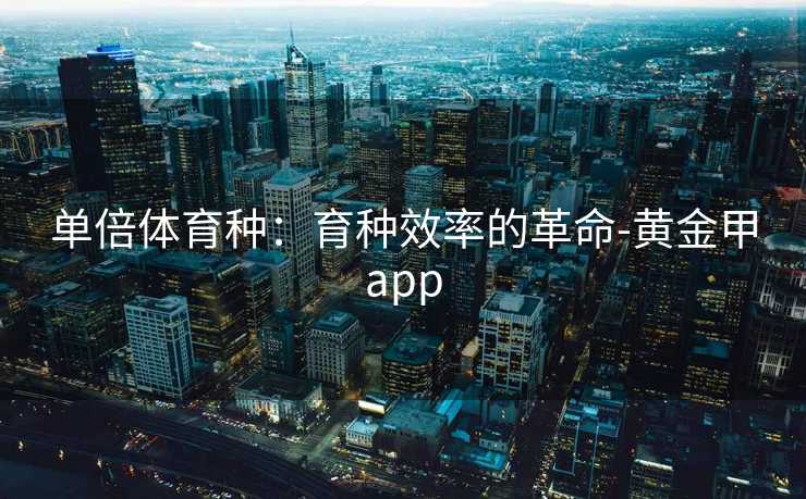 单倍体育种：育种效率的革命-黄金甲app