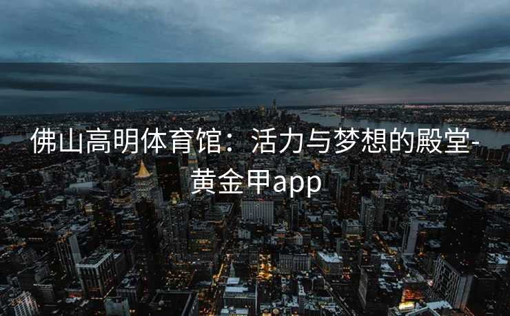 佛山高明体育馆：活力与梦想的殿堂-黄金甲app