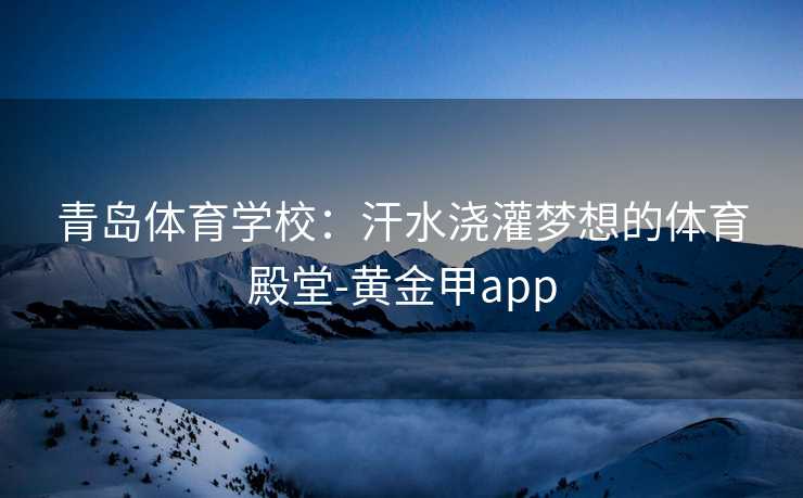 青岛体育学校:汗水浇灌梦想的体育殿堂-黄金甲app 青岛体育学校:汗水浇灌梦想的体育殿堂-黄金甲app