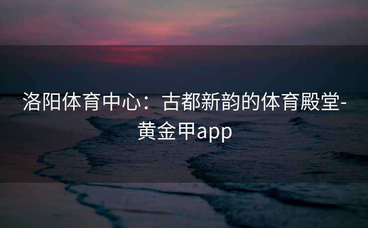 洛阳体育中心：古都新韵的体育殿堂-黄金甲app