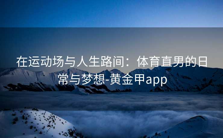 在运动场与人生路间：体育直男的日常与梦想-黄金甲app