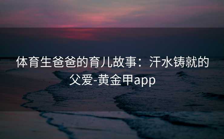 体育生爸爸的育儿故事：汗水铸就的父爱-黄金甲app