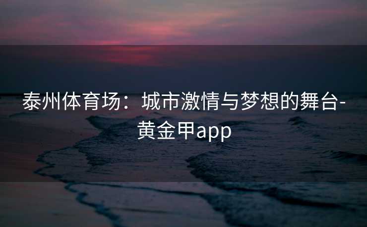 泰州体育场：城市激情与梦想的舞台-黄金甲app