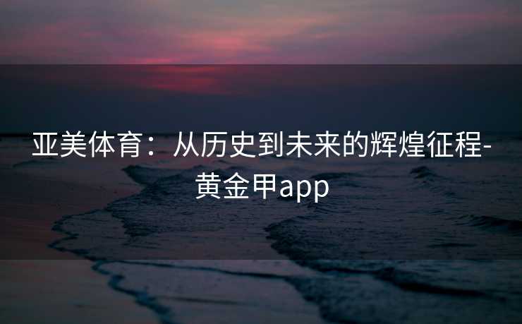 亚美体育：从历史到未来的辉煌征程-黄金甲app