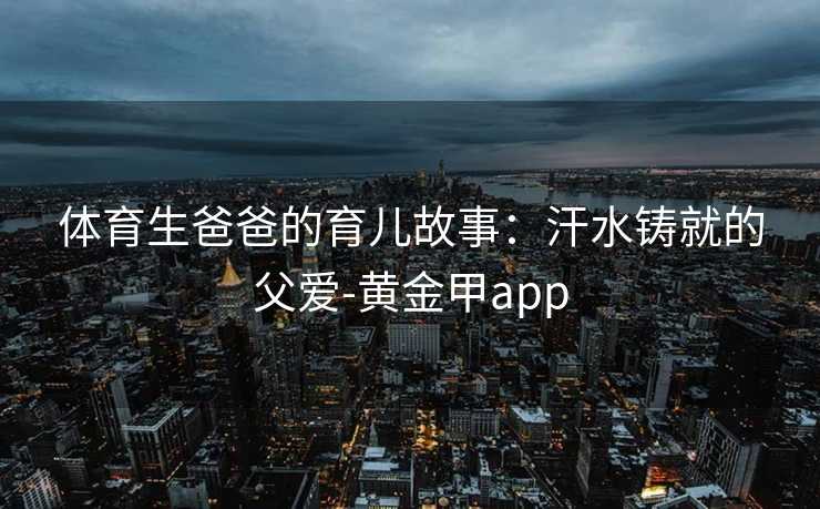 体育生爸爸的育儿故事：汗水铸就的父爱-黄金甲app