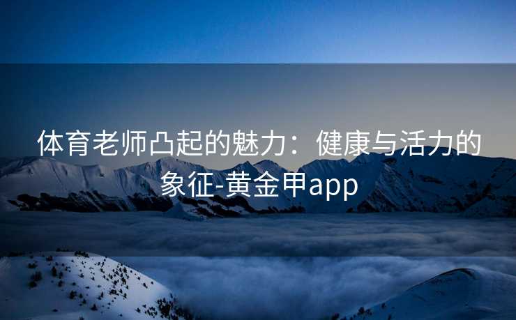 体育老师凸起的魅力：健康与活力的象征-黄金甲app