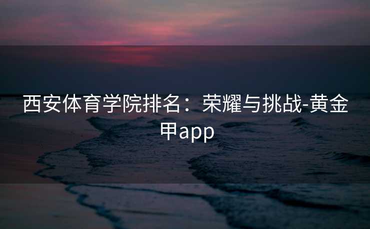 西安体育学院排名：荣耀与挑战-黄金甲app