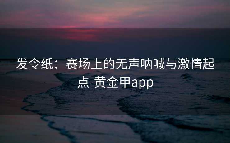 发令纸：赛场上的无声呐喊与激情起点-黄金甲app
