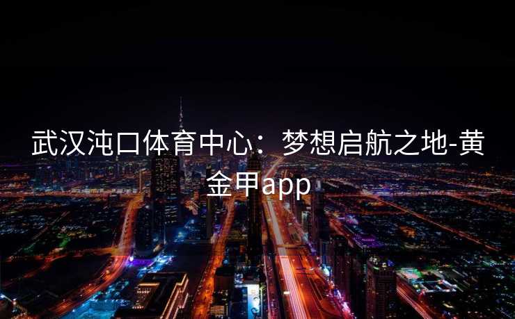 武汉沌口体育中心：梦想启航之地-黄金甲app