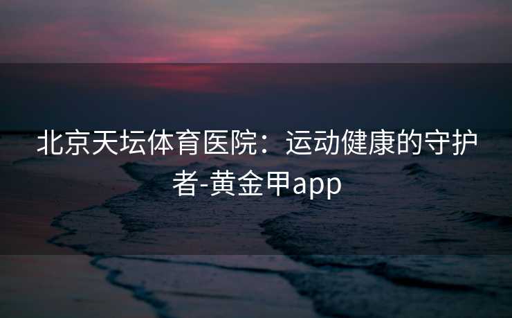 北京天坛体育医院：运动健康的守护者-黄金甲app