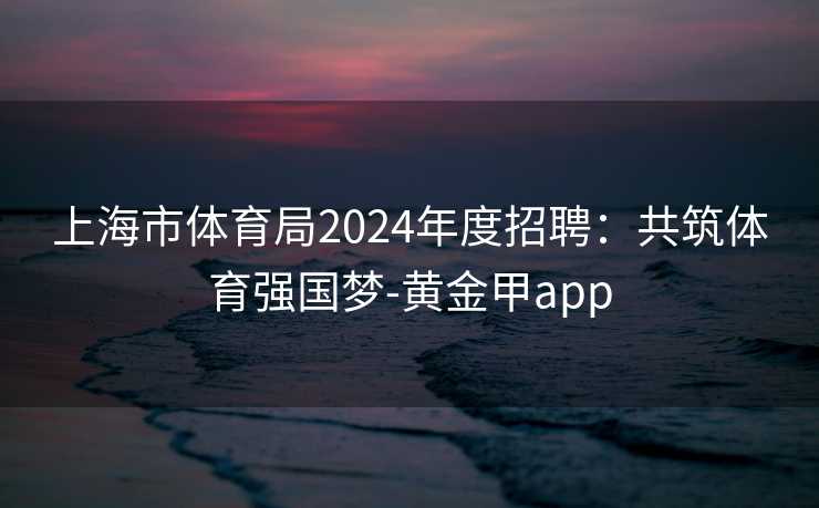 上海市体育局2024年度招聘：共筑体育强国梦-黄金甲app