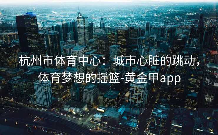 杭州市体育中心：城市心脏的跳动，体育梦想的摇篮-黄金甲app