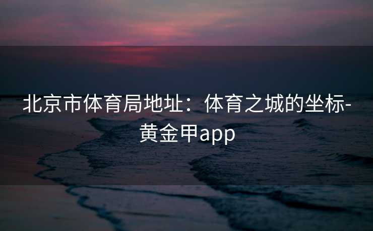 北京市体育局地址：体育之城的坐标-黄金甲app