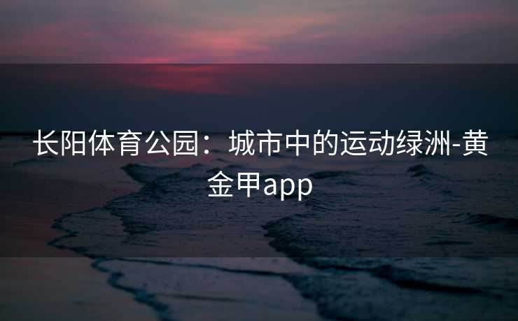 长阳体育公园：城市中的运动绿洲-黄金甲app