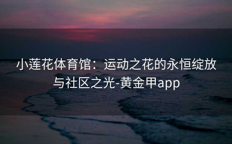 小莲花体育馆：运动之花的永恒绽放与社区之光-黄金甲app