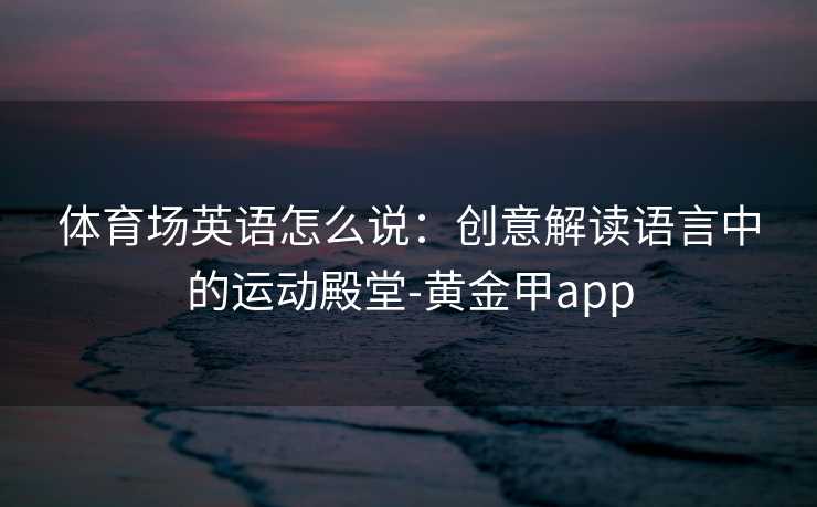 体育场英语怎么说：创意解读语言中的运动殿堂-黄金甲app