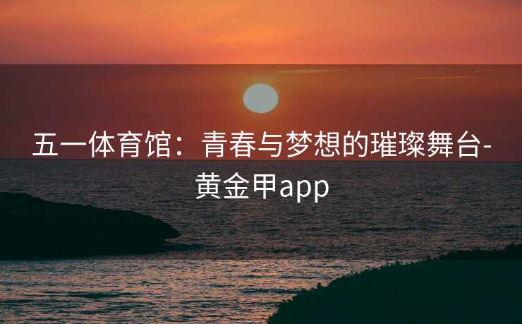 五一体育馆：青春与梦想的璀璨舞台-黄金甲app