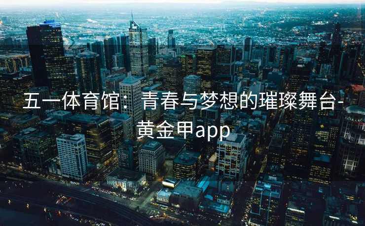 五一体育馆：青春与梦想的璀璨舞台-黄金甲app