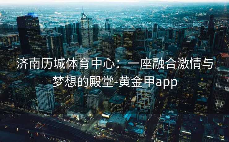 济南历城体育中心：一座融合激情与梦想的殿堂-黄金甲app