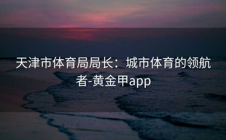 天津市体育局局长：城市体育的领航者-黄金甲app