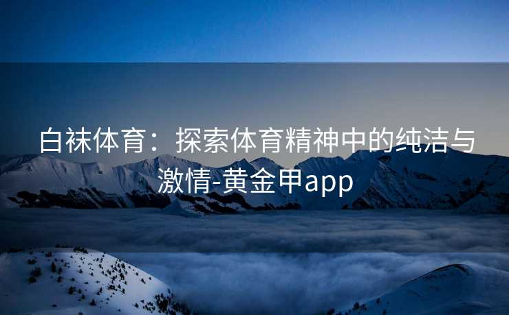 白袜体育：探索体育精神中的纯洁与激情-黄金甲app