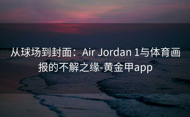 从球场到封面:Air Jordan 1与体育画报的不解之缘-黄金甲app 从球场到封面:Air Jordan 1与体育画报的不解之缘-黄金甲app