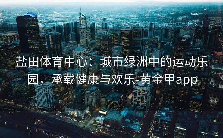 盐田体育中心：城市绿洲中的运动乐园，承载健康与欢乐-黄金甲app