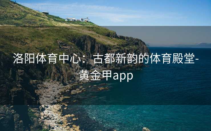 洛阳体育中心：古都新韵的体育殿堂-黄金甲app