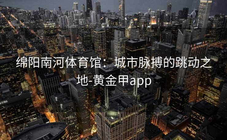 绵阳南河体育馆：城市脉搏的跳动之地-黄金甲app