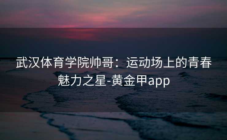 武汉体育学院帅哥：运动场上的青春魅力之星-黄金甲app