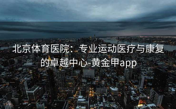 北京体育医院：专业运动医疗与康复的卓越中心-黄金甲app