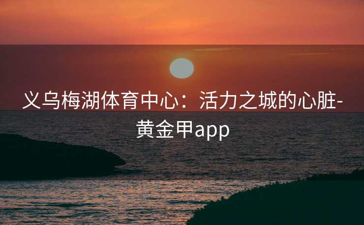 义乌梅湖体育中心：活力之城的心脏-黄金甲app