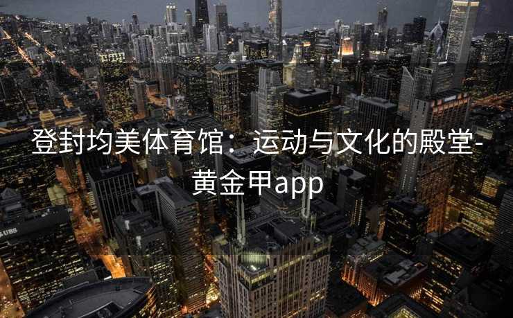 登封均美体育馆：运动与文化的殿堂-黄金甲app