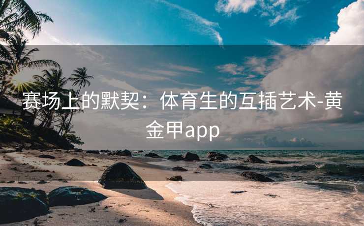 赛场上的默契：体育生的互插艺术-黄金甲app