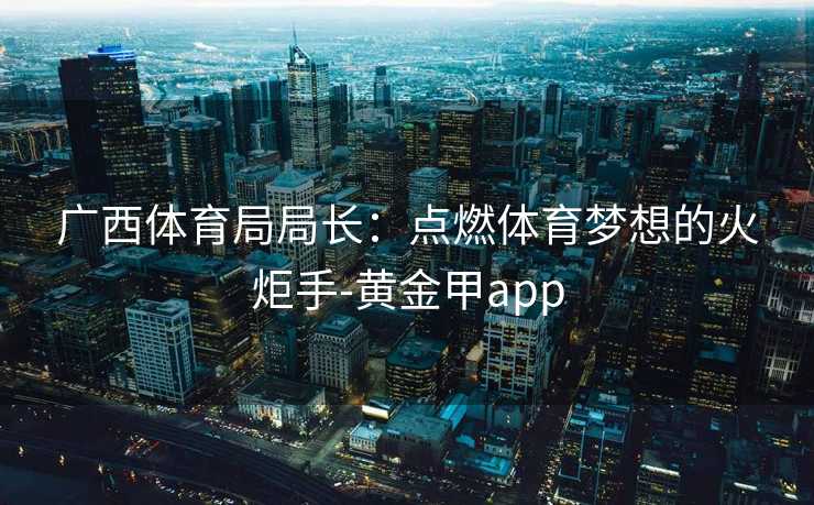 广西体育局局长：点燃体育梦想的火炬手-黄金甲app