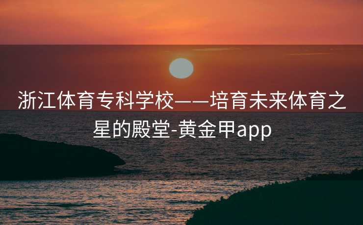 浙江体育专科学校——培育未来体育之星的殿堂-黄金甲app