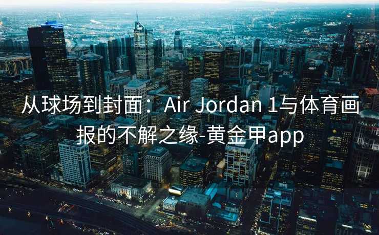 从球场到封面:Air Jordan 1与体育画报的不解之缘-黄金甲app 从球场到封面:Air Jordan 1与体育画报的不解之缘-黄金甲app
