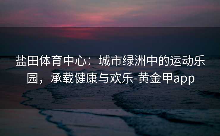 盐田体育中心：城市绿洲中的运动乐园，承载健康与欢乐-黄金甲app