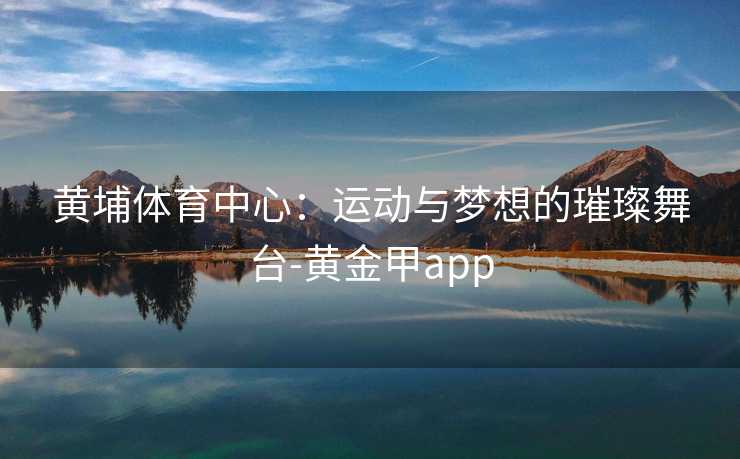 黄埔体育中心：运动与梦想的璀璨舞台-黄金甲app