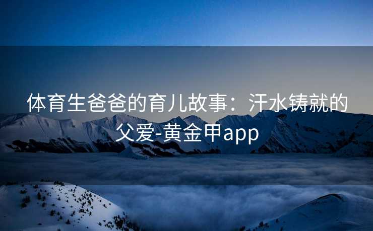 体育生爸爸的育儿故事：汗水铸就的父爱-黄金甲app