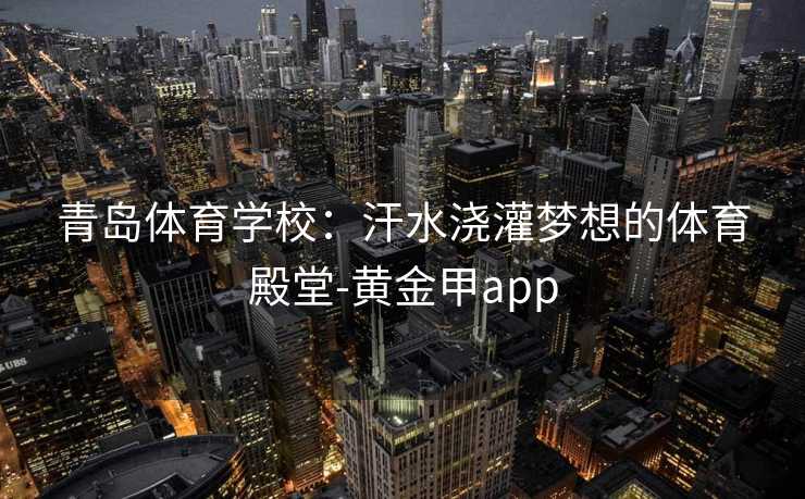 青岛体育学校:汗水浇灌梦想的体育殿堂-黄金甲app 青岛体育学校:汗水浇灌梦想的体育殿堂-黄金甲app