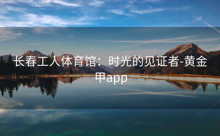 长春工人体育馆：时光的见证者-黄金甲app