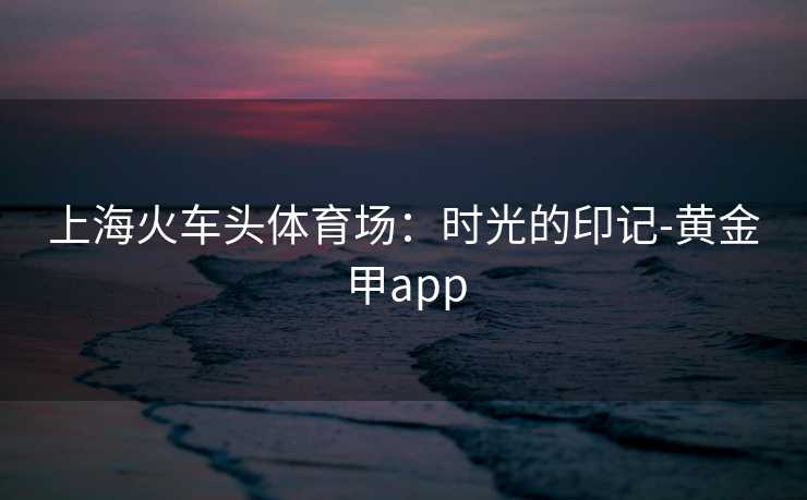 上海火车头体育场：时光的印记-黄金甲app