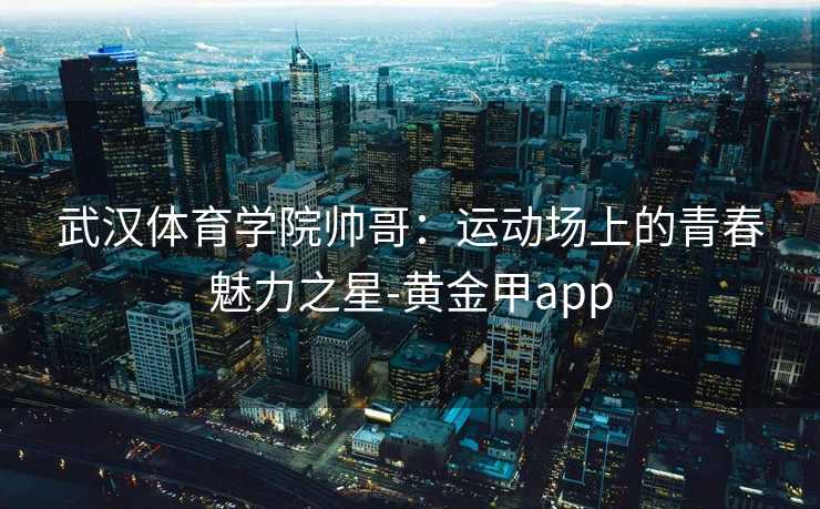 武汉体育学院帅哥：运动场上的青春魅力之星-黄金甲app