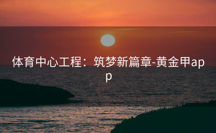 体育中心工程：筑梦新篇章-黄金甲app