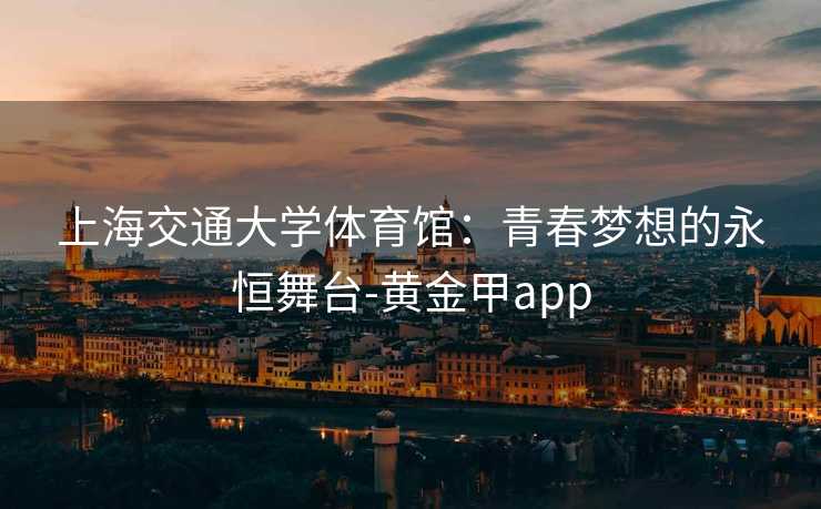 上海交通大学体育馆：青春梦想的永恒舞台-黄金甲app
