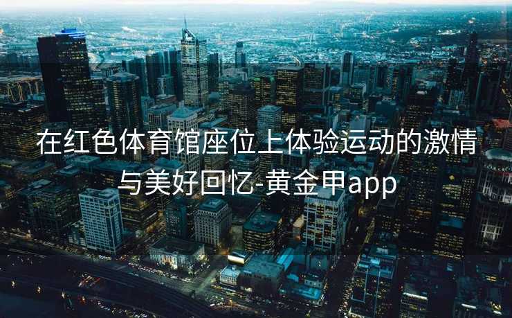 在红色体育馆座位上体验运动的激情与美好回忆-黄金甲app
