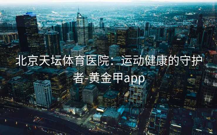 北京天坛体育医院：运动健康的守护者-黄金甲app