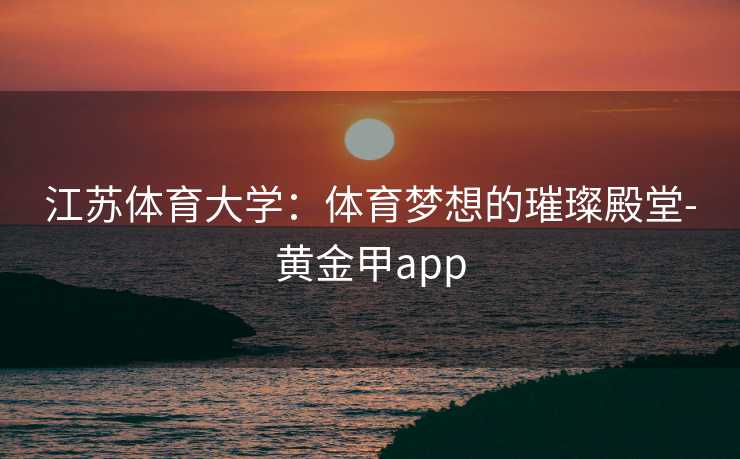 江苏体育大学：体育梦想的璀璨殿堂-黄金甲app