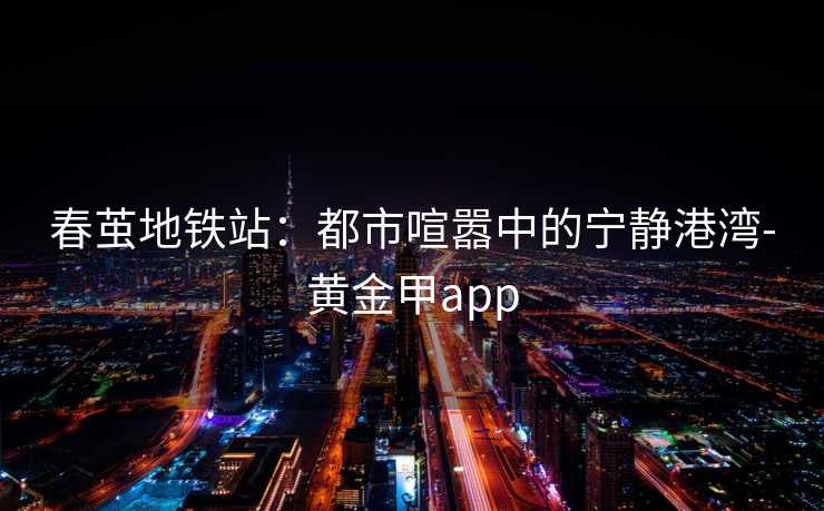 春茧地铁站：都市喧嚣中的宁静港湾-黄金甲app